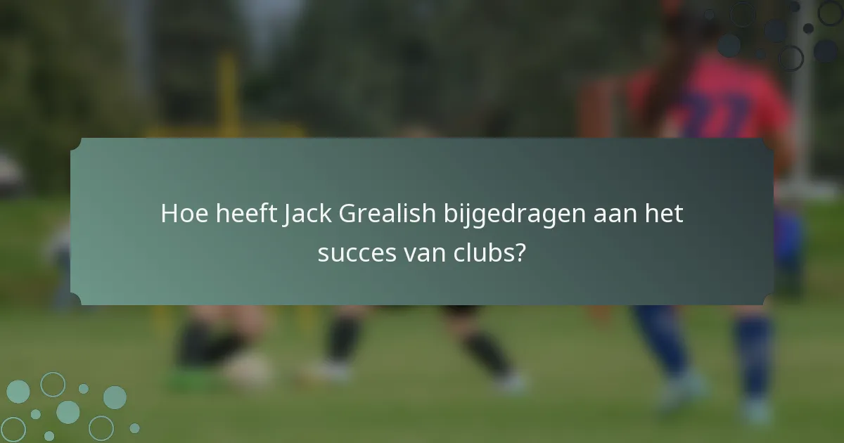 Hoe heeft Jack Grealish bijgedragen aan het succes van clubs?