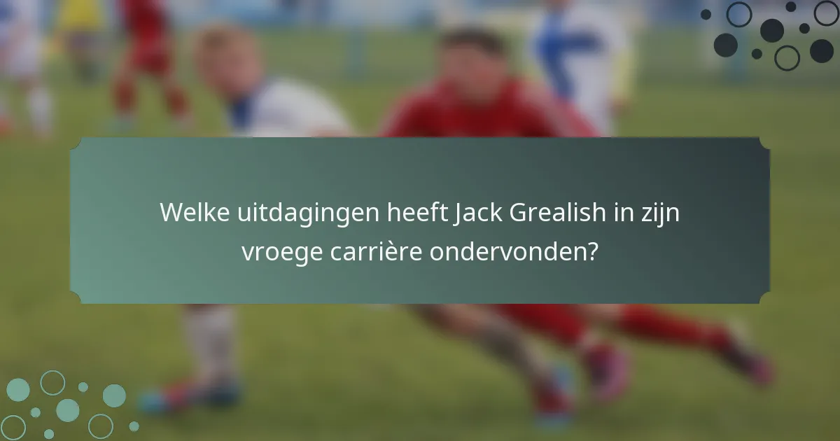Welke uitdagingen heeft Jack Grealish in zijn vroege carrière ondervonden?